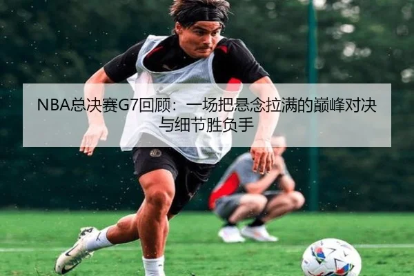 NBA总决赛G7回顾：一场把悬念拉满的巅峰对决与细节胜负手（kaiyun）
